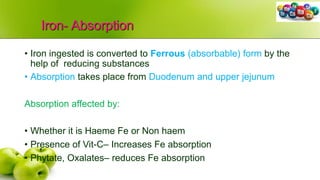 Iron- Absorption
• Iron ingested is converted to Ferrous (absorbable) form by the
help of reducing substances
• Absorption takes place from Duodenum and upper jejunum
Absorption affected by:
• Whether it is Haeme Fe or Non haem
• Presence of Vit-C– Increases Fe absorption
• Phytate, Oxalates– reduces Fe absorption
 
