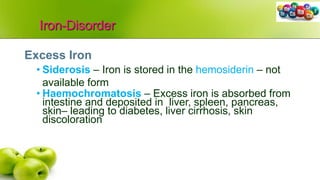 Iron-Disorder
Excess Iron
• Siderosis – Iron is stored in the hemosiderin – not
available form
• Haemochromatosis – Excess iron is absorbed from
intestine and deposited in liver, spleen, pancreas,
skin– leading to diabetes, liver cirrhosis, skin
discoloration
 
