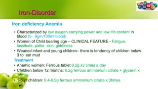 Iron-Disorder
Iron deficiency Anemia
• Characterized by low oxygen carrying power and low Hb content in
blood (5- 9gm/100ml blood)
• Women of Child bearing age – CLINICAL FEATURE - Fatigue,
lassitude, pallor skin, giddiness
• Weaned infant and young children– there is tendency of children below
3 to eat mud
Treatment
• Anemic women: Ferrous tablet 0.2g x3 times a day
• Children below 12 months: 0.2g ferrous ammonium citrate + glycerin x
3times
• 1-5 yr children: 0.4-0.9g ferrous ammonium citrate x 3times
 