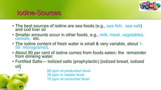 Iodine-Sources
• The best sources of iodine are sea foods (e.g., sea fish, sea salt)
and cod liver oil
• Smaller amounts occur in other foods, e.g., milk, meat, vegetables,
cereals, etc.
• The iodine content of fresh water is small & very variable, about 1-
50 micrograms/L
• About 90 per cent of iodine comes from foods eaten; the remainder
from drinking water.
• Fortified Salts— Iodized salts (prophylactic) [iodized bread, iodized
oil]
• 50 ppm at production level
• 30 ppm in retailer level
• 15 ppm at consumer level
 