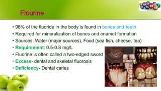 Flourine
• 96% of the fluoride in the body is found in bones and teeth
• Required for mineralization of bones and enamel formation
• Sources: Water (major sources), Food (sea fish, cheese, tea)
• Requirement: 0.5-0.8 mg/L
• Fluorine is often called a two-edged sword
• Excess- dental and skeletal fluorosis
• Deficiency- Dental caries
 