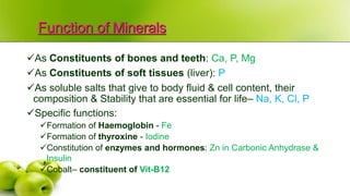 Function of Minerals
As Constituents of bones and teeth: Ca, P, Mg
As Constituents of soft tissues (liver): P
As soluble salts that give to body fluid & cell content, their
composition & Stability that are essential for life– Na, K, Cl, P
Specific functions:
Formation of Haemoglobin - Fe
Formation of thyroxine - Iodine
Constitution of enzymes and hormones: Zn in Carbonic Anhydrase &
Insulin
Cobalt– constituent of Vit-B12
 