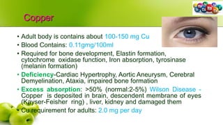 Copper
• Adult body is contains about 100-150 mg Cu
• Blood Contains: 0.11gmg/100ml
• Required for bone development, Elastin formation,
cytochrome oxidase function, Iron absorption, tyrosinase
(melanin formation)
• Deficiency-Cardiac Hypertrophy, Aortic Aneurysm, Cerebral
Demyelination, Ataxia, impaired bone formation
• Excess absorption: >50% (normal:2-5%) Wilson Disease -
Copper is deposited in brain, descendent membrane of eyes
(Kayser-Feisher ring) , liver, kidney and damaged them
• Cu requirement for adults: 2.0 mg per day
 