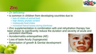 Zinc
• Zn deficiency
• is common in children from developing countries due to
• lack of intake of animal food
• high dietary phytate content
• inadequate food intake
• increased faecal losses during diarrhoea
• Zinc supplementation in combination with oral rehydration therapy has
been shown to significantly reduce the duration and severity of acute and
persistent diarrhoea
• Acrodermatitis enteropathies (AE)
• Loss of taste Acuity (hypogeusia)
• Retardation of growth & Genital development
 