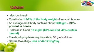 Calcium
• Macro-mineral
• Constitutes 1.5-2% of the body weight of an adult human
• An average adult body contains about 1200 gm - >98%
present in bones
• Calcium in blood: 10 mg/dl (60%-ionized, 40%-protein
bound)
• The developing fetus requires about 30 g of calcium
• Severe Sweating– loss of 42-121mg/day
 