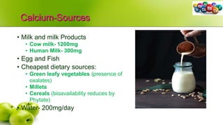 Calcium-Sources
• Milk and milk Products
• Cow milk- 1200mg
• Human Milk- 300mg
• Egg and Fish
• Cheapest dietary sources:
• Green leafy vegetables (presence of
oxalates)
• Millets
• Cereals (bioavailability reduces by
Phytate)
• Water- 200mg/day
 