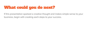 What could you do next?
If this presentation sparked a creative thought and makes simple sense to your
business, begin with creating each steps to your success.