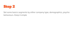 Step 2
Set some basics segments by either company type, demographics, psycho
behaviours. Keep it simple