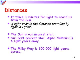 13
Distances
 It takes 8 minutes for light to reach us
from the Sun.
 A light-year is the distance travelled by
light in 1 year.
 The Sun is our nearest star.
 Our next nearest star, Alpha Centauri is
4 light years away.
 The Milky Way is 100 000 light years
across.
 