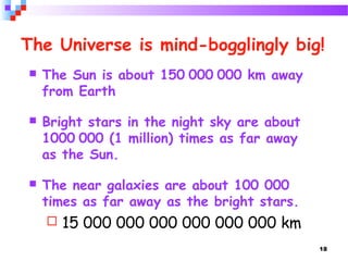 18
The Universe is mind-bogglingly big!
 The Sun is about 150 000 000 km away
from Earth
 Bright stars in the night sky are about
1000 000 (1 million) times as far away
as the Sun.
 The near galaxies are about 100 000
times as far away as the bright stars.
 15 000 000 000 000 000 000 km
 
