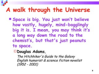 2
A walk through the Universe
 Space is big. You just won’t believe
how vastly, hugely, mind-bogglingly
big it is. I mean, you may think it’s
a long way down the road to the
chemist’s, but that's just peanuts
to space.
Douglas Adams,
The Hitchhiker's Guide to the Galaxy
English humorist & science fiction novelist
(1952 - 2001)
 