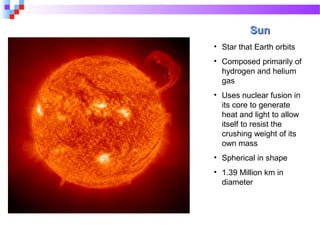 SunSun
• Star that Earth orbits
• Composed primarily of
hydrogen and helium
gas
• Uses nuclear fusion in
its core to generate
heat and light to allow
itself to resist the
crushing weight of its
own mass
• Spherical in shape
• 1.39 Million km in
diameter
 