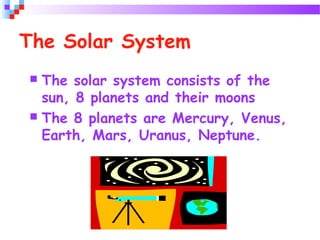 The Solar System
 The solar system consists of the
sun, 8 planets and their moons
 The 8 planets are Mercury, Venus,
Earth, Mars, Uranus, Neptune.
 