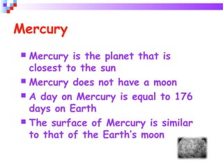 Mercury
 Mercury is the planet that is
closest to the sun
 Mercury does not have a moon
 A day on Mercury is equal to 176
days on Earth
 The surface of Mercury is similar
to that of the Earth’s moon
 