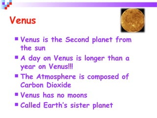 Venus
 Venus is the Second planet from
the sun
 A day on Venus is longer than a
year on Venus!!!
 The Atmosphere is composed of
Carbon Dioxide
 Venus has no moons
 Called Earth’s sister planet
 