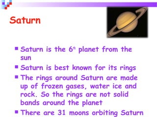 Saturn
 Saturn is the 6th
planet from the
sun
 Saturn is best known for its rings
 The rings around Saturn are made
up of frozen gases, water ice and
rock. So the rings are not solid
bands around the planet
 There are 31 moons orbiting Saturn
 