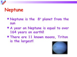 Neptune
 Neptune is the 8th
planet from the
sun
 A year on Neptune is equal to over
164 years on earth!!
 There are 11 known moons, Triton
is the largest!
 