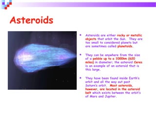  Asteroids are either rocky or metallic
objects that orbit the Sun. They are
too small to considered planets but
are sometimes called planetoids.
 They can be anywhere from the size
of a pebble up to a 1000km (620
miles) in diameter; the asteroid Ceres
is an example of an asteroid that is
this large.
 They have been found inside Earth’s
orbit and all the way out past
Saturn’s orbit. Most asteroids,
however, are located in the asteroid
belt which exists between the orbit’s
of Mars and Jupiter.
Asteroids
 