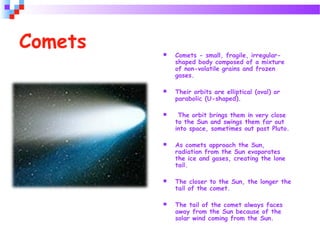  Comets - small, fragile, irregular-
shaped body composed of a mixture
of non-volatile grains and frozen
gases.
 Their orbits are elliptical (oval) or
parabolic (U-shaped).
 The orbit brings them in very close
to the Sun and swings them far out
into space, sometimes out past Pluto.
 As comets approach the Sun,
radiation from the Sun evaporates
the ice and gases, creating the lone
tail.
 The closer to the Sun, the longer the
tail of the comet.
 The tail of the comet always faces
away from the Sun because of the
solar wind coming from the Sun.
Comets
 