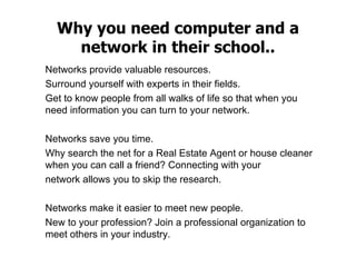 Why you need computer and a network in their school .. Networks provide valuable resources.  Surround yourself with experts in their fields.  Get to know people from all walks of life so that when you need information you can turn to your network.  Networks save you time.  Why search the net for a Real Estate Agent or house cleaner when you can call a friend? Connecting with your  network allows you to skip the research.  Networks make it easier to meet new people.  New to your profession? Join a professional organization to meet others in your industry. 