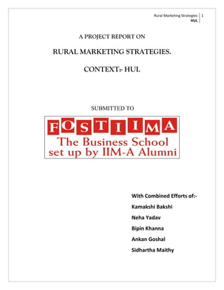 Rural Marketing Strategies 1
                                                  HUL



     A PROJECT REPORT ON

RURAL MARKETING STRATEGIES.

       CONTEXT:- HUL




        SUBMITTED TO




                    With Combined Efforts of:-
                    Kamakshi Bakshi
                    Neha Yadav
                    Bipin Khanna
                    Ankan Goshal
                    Sidhartha Maithy
 
