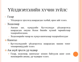 ҮЙЛДВЭРЛЭЛИЙН ХҮЧИН ЗҮЙЛС
•   Газар
    –   Үйлдвэрлэл эрхлэхэд шаардагдах талбай, орон зайг хэлнэ.
•   Хөдөлмөр
    –   Ажлын цаг, хүмүүсийн бүтээгдэхүүн үйлдвэрлэхэд
        шаардагдах оюуны болон биеийн хүчний чармайлтаар
        тодорхойлогдоно.
    –   Хөдөлмөрийн чанар нь хүмүн капиталаар тодорхойлогддог
   Капитал
       Бүтээгдэхүүнийг үйлдвэрлэхэд шаардагдах машин тоног
        төхөөрөмжүүдийг хэлнэ.
   Аж ахуй эрхлэх ур чадвар
       Газар, хөдөлмөр, капиталыг зохион байгуулж ашиг олох
        менежерийн авъяас, ур чадварыг хэлнэ.
 