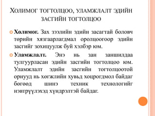 ХОЛИМОГ ТОГТОЛЦОО, УЛАМЖЛАЛТ ЭДИЙН
             ЗАСГИЙН ТОГТОЛЦОО

 Холимог.  Зах зээлийн эдийн засагтай боловч
  төрийн хязгаарлагдмал оролцоогоор эдийн
  засгийг зохицуулж буй хэлбэр юм.
 Уламжлалт.     Энэ нь зан заншилдаа
  тулгуурласан эдийн засгийн тогтолцоо юм.
  Уламжлалт эдийн засгийн тогтолцоотой
  орнууд нь хөгжлийн хувьд хоцрогдмол байдаг
  бөгөөд     шинэ      техник     технологийг
  нэвтрүүлэхэд хүндрэлтэй байдаг.
 