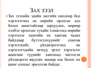 ЗАХ ЗЭЭЛ
 Захзээлийн эдийн засгийн онолоор бол
 хэрэглэгчид нь өөрийн орлогыг аль
 болох ашигтайгаар зарцуулах, өөрөөр
 хэлбэл орлогын тухайн хэмжээнд өөрийн
 хэрэгцээг хамгийн их хангаж чадах
 байдлаар     бүтээгдэхүүнийг    сонгож
 хэрэглэхийг,     үйлдвэрлэгчид      нь
 хэрэглэгчдийн энэхүү эрэлт хэрэгцээг
 ашиглан түүнийг хангахад чиглэсэн
 үйлдвэрлэл явуулах замаар аль болох их
 ашиг олохыг эрмэлзэж байдаг.
 