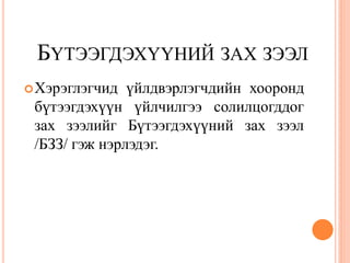 БҮТЭЭГДЭХҮҮНИЙ ЗАХ ЗЭЭЛ
 Хэрэглэгчид  үйлдвэрлэгчдийн хооронд
 бүтээгдэхүүн үйлчилгээ солилцогддог
 зах зээлийг Бүтээгдэхүүний зах зээл
 /БЗЗ/ гэж нэрлэдэг.
 