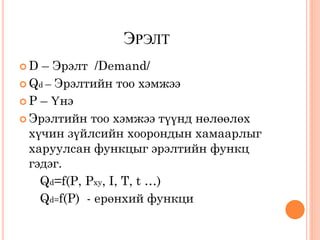 ЭРЭЛТ
D  – Эрэлт /Demand/
 Qd – Эрэлтийн тоо хэмжээ
 P – Үнэ

 Эрэлтийн тоо хэмжээ түүнд нөлөөлөх
  хүчин зүйлсийн хоорондын хамаарлыг
  харуулсан функцыг эрэлтийн функц
  гэдэг.
    Qd=f(P, Pxy, I, T, t …)
    Qd=f(P) - ерөнхий функци
 