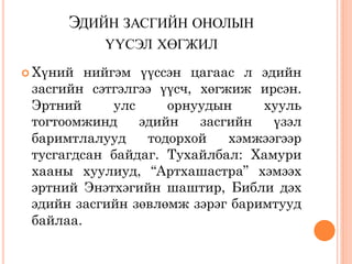 ЭДИЙН ЗАСГИЙН ОНОЛЫН
           ҮҮСЭЛ ХӨГЖИЛ
 Хүний  нийгэм үүссэн цагаас л эдийн
 засгийн сэтгэлгээ үүсч, хөгжиж ирсэн.
 Эртний      улс     орнуудын    хууль
 тогтоомжинд     эдийн   засгийн   үзэл
 баримтлалууд     тодорхой   хэмжээгээр
 тусгагдсан байдаг. Тухайлбал: Хамури
 хааны хуулиуд, “Артхашастра” хэмээх
 эртний Энэтхэгийн шаштир, Библи дэх
 эдийн засгийн зөвлөмж зэрэг баримтууд
 байлаа.
 