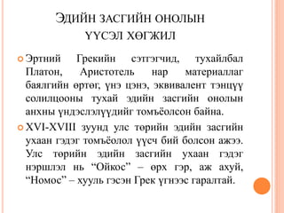 ЭДИЙН ЗАСГИЙН ОНОЛЫН
             ҮҮСЭЛ ХӨГЖИЛ
 Эртний    Грекийн сэтгэгчид, тухайлбал
  Платон,    Аристотель    нар    материаллаг
  баялгийн өртөг, үнэ цэнэ, эквивалент тэнцүү
  солилцооны тухай эдийн засгийн онолын
  анхны үндэслэлүүдийг томъѐолсон байна.
 XVI-XVIII зуунд улс төрийн эдийн засгийн
  ухаан гэдэг томъѐолол үүсч бий болсон ажээ.
  Улс төрийн эдийн засгийн ухаан гэдэг
  нэршлэл нь “Ойкос” – өрх гэр, аж ахуй,
  “Номос” – хууль гэсэн Грек үгнээс гаралтай.
 