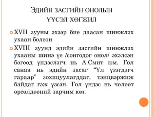 ЭДИЙН ЗАСГИЙН ОНОЛЫН
            ҮҮСЭЛ ХӨГЖИЛ
 XVII зууны эхээр бие даасан шинжлэх
  ухаан болсон
 XVIII зуунд эдийн засгийн шинжлэх
  ухааны шинэ үе /сонгодог онол/ эхэлсэн
  бөгөөд үндэслэгч нь А.Смит юм. Гол
  санаа нь эдийн засаг “Үл үзэгдэгч
  гараар” зохицуулагддаг, тэнцвэржиж
  байдаг гэж үзсэн. Гол үндэс нь чөлөөт
  өрсөлдөөний зарчим юм.
 