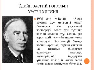ЭДИЙН ЗАСГИЙН ОНОЛЫН
   ҮҮСЭЛ ХӨГЖИЛ
         1936 онд М.Кейнс          “Ажил
          эрхлэлт хүү мөнгөний онол”
          бүтээлдээ      Улс    үндэстний
          тогтворгүй болох үед түүнийг
          зөвхөн зээлийн хүү, цалин, үнэ
          зэрэг эдийн засгийн механизмаар
          зохицуулах боломжгүй бөгөөд
          төрийн оролцоо, төрийн сангийн
          ба      татварын      бодлогоор
          зохицуулж              инфляци,
          ажилгүйдлийг          бууруулан
          үндэсний баялгийг өсгөх ѐстой
          гэсэн санааг дэвшүүлэн баталсан.
 