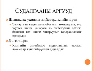 СУДАЛГААНЫ АРГУУД
 Шинжлэх      ухааны хийсвэрлэлийн арга
    Энэ арга нь судалгааны обьектыг тохиолдлын, түр
     зуурын шинж чанараас нь хийсвэрлэн орхиж,
     байнгын гол шинж чанаруудыг тодорхойлохыг
     эрмэлздэг.
 Логик   арга
    Хамгийн энгийнээс судалгаагаа           эхлээд
     аажмаар гүнзгийрүүлэн судалдаг
 