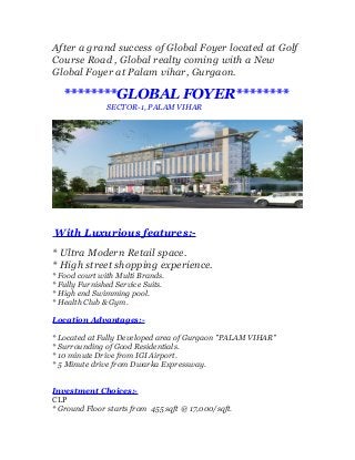 After a grand success of Global Foyer located at Golf
Course Road , Global realty coming with a New
Global Foyer at Palam vihar, Gurgaon.

********GLOBAL FOYER********
SECTOR-1, PALAM VIHAR

With Luxurious features:* Ultra Modern Retail space.
* High street shopping experience.
* Food court with Multi Brands.
* Fully Furnished Service Suits.
* High end Swimming pool.
* Health Club & Gym.
Location Advantages:* Located at Fully Developed area of Gurgaon "PALAM VIHAR"
* Surrounding of Good Residentials.
* 10 minute Drive from IGI Airport.
* 5 Minute drive from Dwarka Expressway.
Investment Choices:CLP
* Ground Floor starts from 455 sqft @ 17,000/sqft.

 