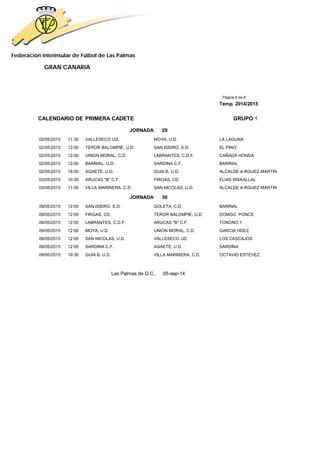 Federación Interinsular de Fútbol de Las Palmas 
GRAN CANARIA 
Página 8 de 8 
Temp. 2014/2015 
CALENDARIO DE PRIMERA CADETE GRUPO 1 
JORNADA 29 
02/05/2015 11:30 VALLESECO UD. MOYA, U.D. LA LAGUNA 
02/05/2015 12:00 TEROR BALOMPIE, U.D. SAN ISIDRO, S.D. EL PINO 
02/05/2015 12:00 UNION MORAL, C.D. LABRANTES, C.D.F. CAÑADA HONDA 
02/05/2015 12:00 BARRIAL, U.D. SARDINA C.F. BARRIAL 
02/05/2015 18:00 AGAETE, U.D. GUIA B, U.D. ALCALDE A.RGUEZ MARTIN 
03/05/2015 10:30 ARUCAS "B" C.F. FIRGAS, CD. ELIAS RISKALLAL 
03/05/2015 11:00 VILLA MARINERA, C.D. SAN NICOLAS, U.D. ALCALDE A.RGUEZ MARTIN 
JORNADA 30 
09/05/2015 12:00 SAN ISIDRO, S.D. GOLETA, C.D. BARRIAL 
09/05/2015 12:00 FIRGAS, CD. TEROR BALOMPIE, U.D. DOMGO. PONCE 
09/05/2015 12:00 LABRANTES, C.D.F. ARUCAS "B" C.F. TONONO 1 
09/05/2015 12:00 MOYA, U.D. UNION MORAL, C.D. GARCIA HDEZ. 
09/05/2015 12:00 SAN NICOLAS, U.D. VALLESECO UD. LOS CASCAJOS 
09/05/2015 12:00 SARDINA C.F. AGAETE, U.D. SARDINA 
09/05/2015 19:30 GUIA B, U.D. VILLA MARINERA, C.D. OCTAVIO ESTEVEZ 
Las Palmas de G.C., 05-sep-14 
