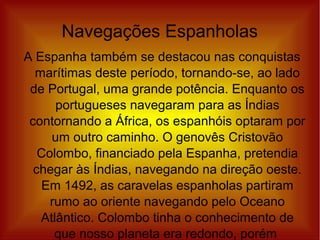 Navegações Espanholas
A Espanha também se destacou nas conquistas
marítimas deste período, tornando-se, ao lado
de Portugal, uma grande potência. Enquanto os
portugueses navegaram para as Índias
contornando a África, os espanhóis optaram por
um outro caminho. O genovês Cristovão
Colombo, financiado pela Espanha, pretendia
chegar às Índias, navegando na direção oeste.
Em 1492, as caravelas espanholas partiram
rumo ao oriente navegando pelo Oceano
Atlântico. Colombo tinha o conhecimento de
que nosso planeta era redondo, porém
 