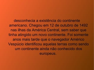desconhecia a existência do continente
americano. Chegou em 12 de outubro de 1492
nas ilhas da América Central, sem saber que
tinha atingido um novo continente. Foi somente
anos mais tarde que o navegador Américo
Vespúcio identificou aquelas terras como sendo
um continente ainda não conhecido dos
europeus.
 