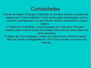 Curiosidades
1:Escola de Sagres (Portugal): realizados os primeiros estudos e projetos de
viagens pelo Oceano Atlântico. Foram aprimoradas embarcações como a
caravela e aperfeiçoados os instrumentos náuticos necessários a longas
viagens.
2:Tratado de Tordesilhas: Acordo assinado em 1494 entre Portugal e
Espanha para dividir as terras encontradas (Novo Mundo) entre estes dois
reinos europeus.
3:Viagem de Circunavegação: Viagem em volta da terra. Primeira viagem
feita por Fernão de Magalhães em 1519. Ficou provado que a terra era
redonda.
 