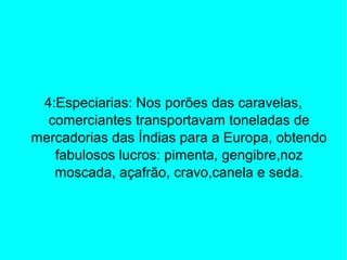 4:Especiarias: Nos porões das caravelas,
comerciantes transportavam toneladas de
mercadorias das Índias para a Europa, obtendo
fabulosos lucros: pimenta, gengibre,noz
moscada, açafrão, cravo,canela e seda.
 