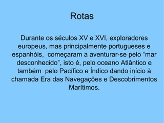 Rotas
Durante os séculos XV e XVI, exploradores
europeus, mas principalmente portugueses e
espanhóis, começaram a aventurar-se pelo “mar
desconhecido”, isto é, pelo oceano Atlântico e
também pelo Pacífico e Índico dando início à
chamada Era das Navegações e Descobrimentos
Marítimos.
 