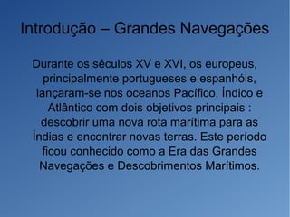 Introdução – Grandes Navegações
Durante os séculos XV e XVI, os europeus,
principalmente portugueses e espanhóis,
lançaram-se nos oceanos Pacífico, Índico e
Atlântico com dois objetivos principais :
descobrir uma nova rota marítima para as
Índias e encontrar novas terras. Este período
ficou conhecido como a Era das Grandes
Navegações e Descobrimentos Marítimos.
 