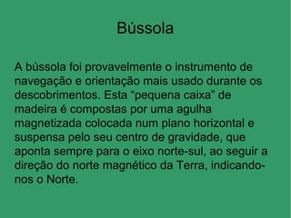 Bússola
A bússola foi provavelmente o instrumento de
navegação e orientação mais usado durante os
descobrimentos. Esta “pequena caixa” de
madeira é compostas por uma agulha
magnetizada colocada num plano horizontal e
suspensa pelo seu centro de gravidade, que
aponta sempre para o eixo norte-sul, ao seguir a
direção do norte magnético da Terra, indicando-
nos o Norte.
 