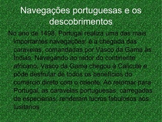 Navegações portuguesas e os
descobrimentos
No ano de 1498, Portugal realiza uma das mais
importantes navegações: é a chegada das
caravelas, comandadas por Vasco da Gama às
Índias. Navegando ao redor do continente
africano, Vasco da Gama chegou à Calicute e
pôde desfrutar de todos os benefícios do
comércio direto com o oriente. Ao retornar para
Portugal, as caravelas portuguesas, carregadas
de especiarias, renderam lucros fabulosos aos
lusitanos
 