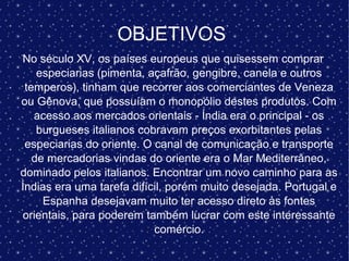 OBJETIVOS
No século XV, os países europeus que quisessem comprar
especiarias (pimenta, açafrão, gengibre, canela e outros
temperos), tinham que recorrer aos comerciantes de Veneza
ou Gênova, que possuíam o monopólio destes produtos. Com
acesso aos mercados orientais - Índia era o principal - os
burgueses italianos cobravam preços exorbitantes pelas
especiarias do oriente. O canal de comunicação e transporte
de mercadorias vindas do oriente era o Mar Mediterrâneo,
dominado pelos italianos. Encontrar um novo caminho para as
Índias era uma tarefa difícil, porém muito desejada. Portugal e
Espanha desejavam muito ter acesso direto às fontes
orientais, para poderem também lucrar com este interessante
comércio.
 