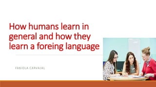 How humans learn in
general and how they
learn a foreing language
FABIOLA CARVAJAL
 