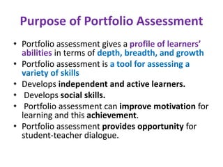 Purpose of Portfolio Assessment
• Portfolio assessment gives a profile of learners’
abilities in terms of depth, breadth, and growth
• Portfolio assessment is a tool for assessing a
variety of skills
• Develops independent and active learners.
• Develops social skills.
• Portfolio assessment can improve motivation for
learning and this achievement.
• Portfolio assessment provides opportunity for
student-teacher dialogue.
 