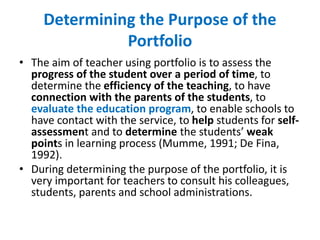 Determining the Purpose of the
Portfolio
• The aim of teacher using portfolio is to assess the
progress of the student over a period of time, to
determine the efficiency of the teaching, to have
connection with the parents of the students, to
evaluate the education program, to enable schools to
have contact with the service, to help students for self-
assessment and to determine the students’ weak
points in learning process (Mumme, 1991; De Fina,
1992).
• During determining the purpose of the portfolio, it is
very important for teachers to consult his colleagues,
students, parents and school administrations.
 