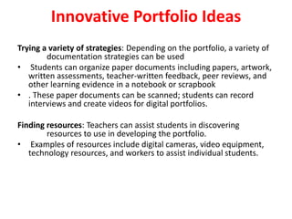 Innovative Portfolio Ideas
Trying a variety of strategies: Depending on the portfolio, a variety of
documentation strategies can be used
• Students can organize paper documents including papers, artwork,
written assessments, teacher-written feedback, peer reviews, and
other learning evidence in a notebook or scrapbook
• . These paper documents can be scanned; students can record
interviews and create videos for digital portfolios.
Finding resources: Teachers can assist students in discovering
resources to use in developing the portfolio.
• Examples of resources include digital cameras, video equipment,
technology resources, and workers to assist individual students.
 